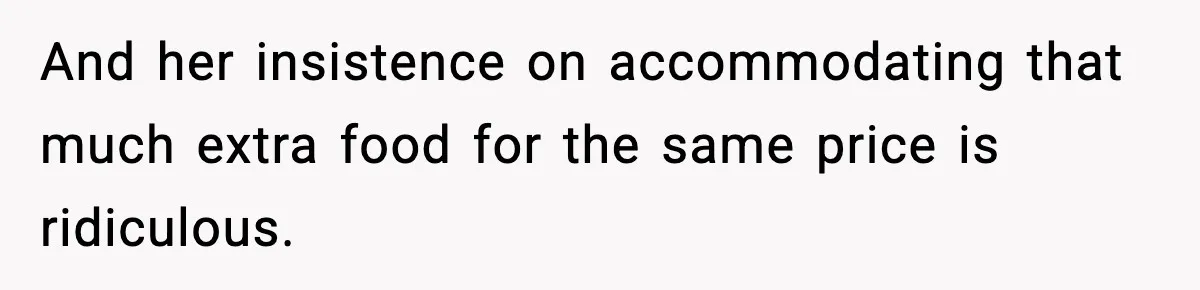 And her insistence on accommodating that much extra food for the same price is ridiculous.