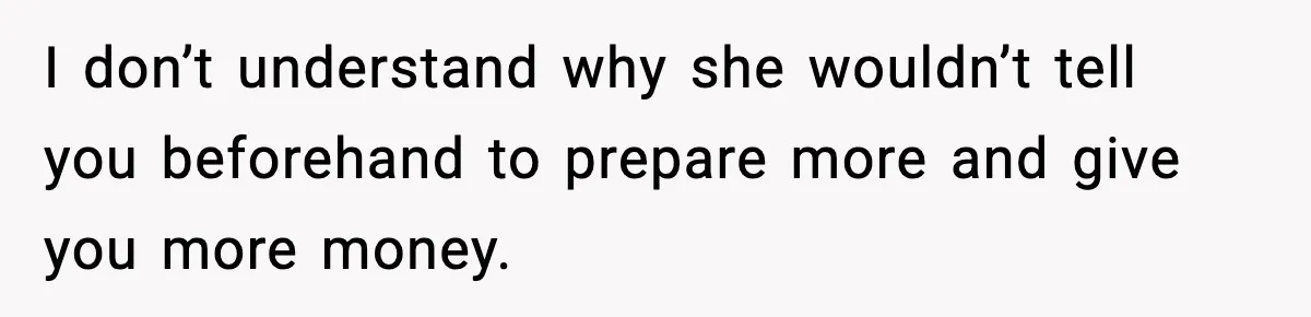 I don’t understand why she wouldn’t tell you beforehand to prepare more and give you more money.