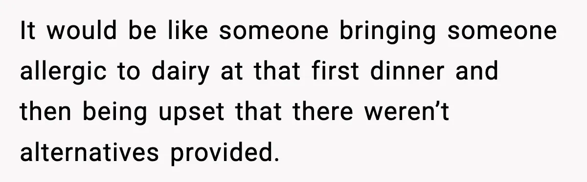 It would be like someone bringing someone allergic to dairy at that first dinner and then being upset that there weren’t alternatives provided.