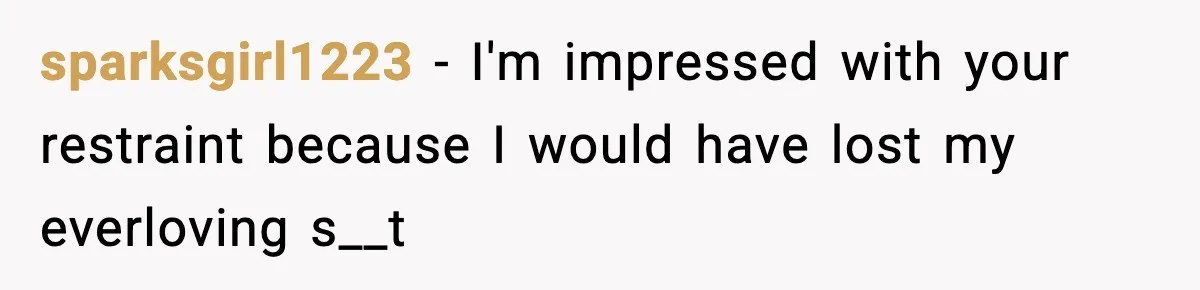 sparksgirl1223 − I'm impressed with your restraint because I would have lost my everloving s__t