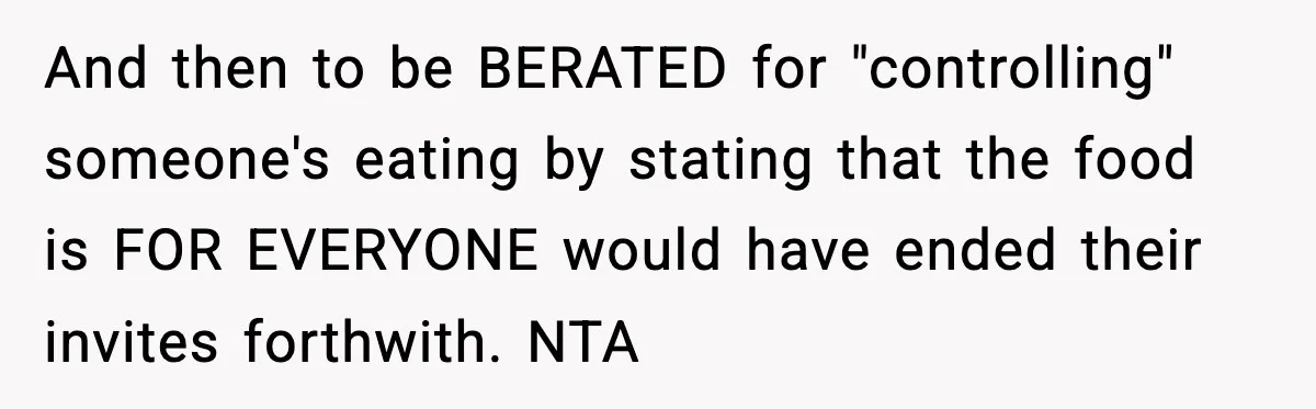 And then to be BERATED for "controlling" someone's eating by stating that the food is FOR EVERYONE would have ended their invites forthwith. NTA