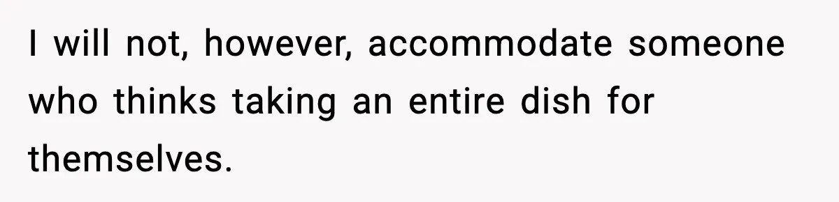 I will not, however, accommodate someone who thinks taking an entire dish for themselves.