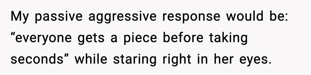 My passive aggressive response would be: “everyone gets a piece before taking seconds” while staring right in her eyes.