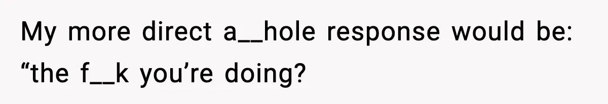 My more direct a__hole response would be: “the f__k you’re doing?