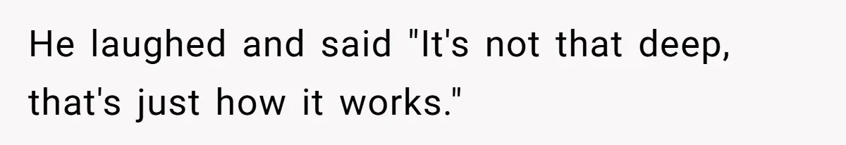 He laughed and said "It's not that deep, that's just how it works."