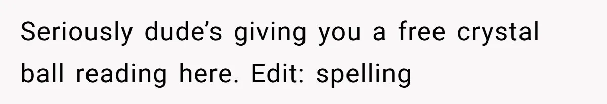 Seriously dude’s giving you a free crystal ball reading here. Edit: spelling