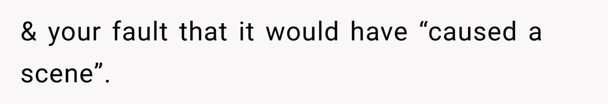 & your fault that it would have “caused a scene”.