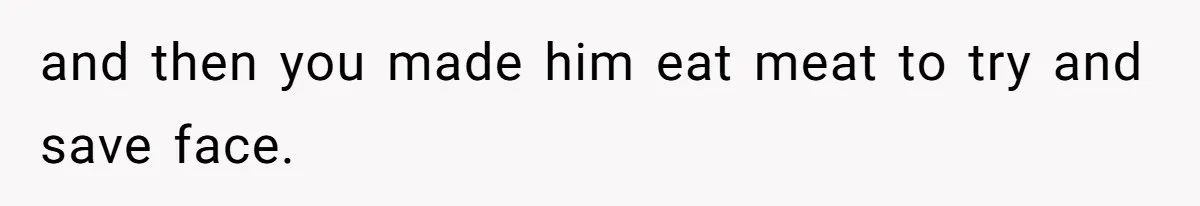and then you made him eat meat to try and save face.