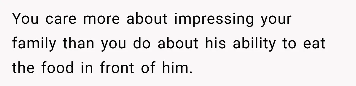 You care more about impressing your family than you do about his ability to eat the food in front of him.