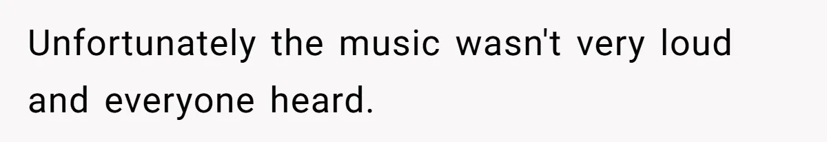 Unfortunately the music wasn't very loud and everyone heard.