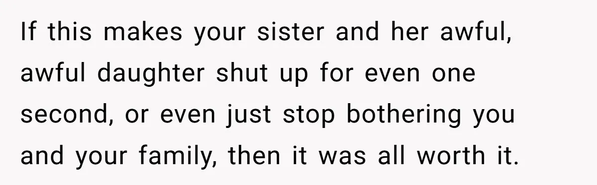 If this makes your sister and her awful, awful daughter shut up for even one second, or even just stop bothering you and your family, then it was all worth...