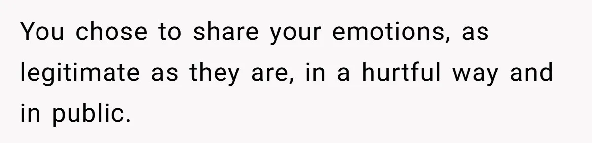 You chose to share your emotions, as legitimate as they are, in a hurtful way and in public.
