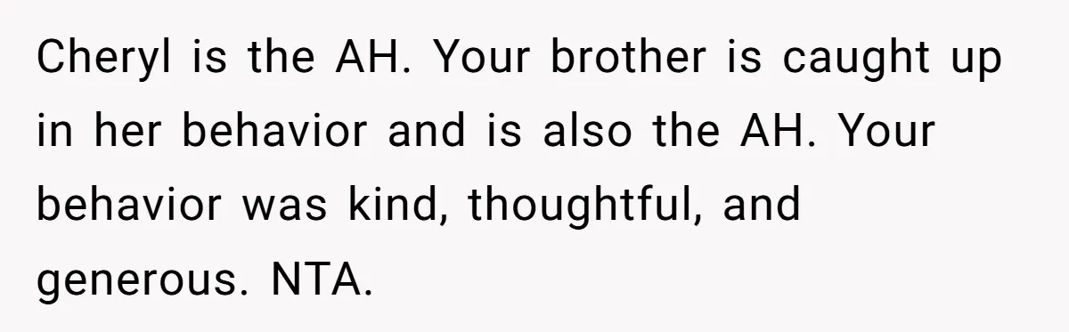 Cheryl is the AH. Your brother is caught up in her behavior and is also the AH. Your behavior was kind, thoughtful, and generous. NTA.