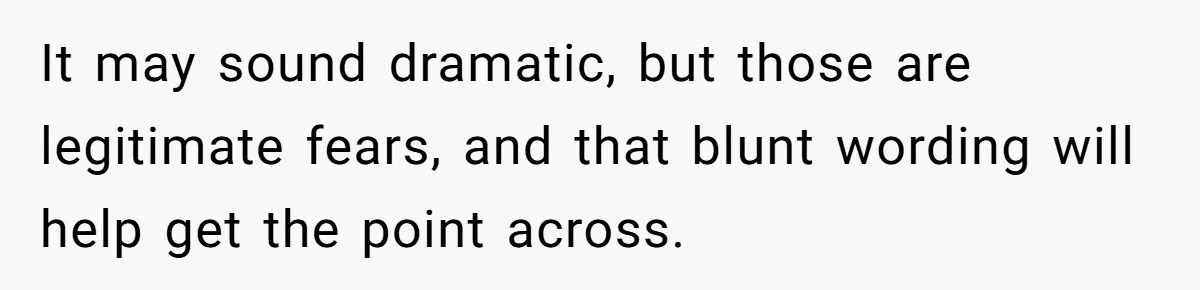 It may sound dramatic, but those are legitimate fears, and that blunt wording will help get the point across.