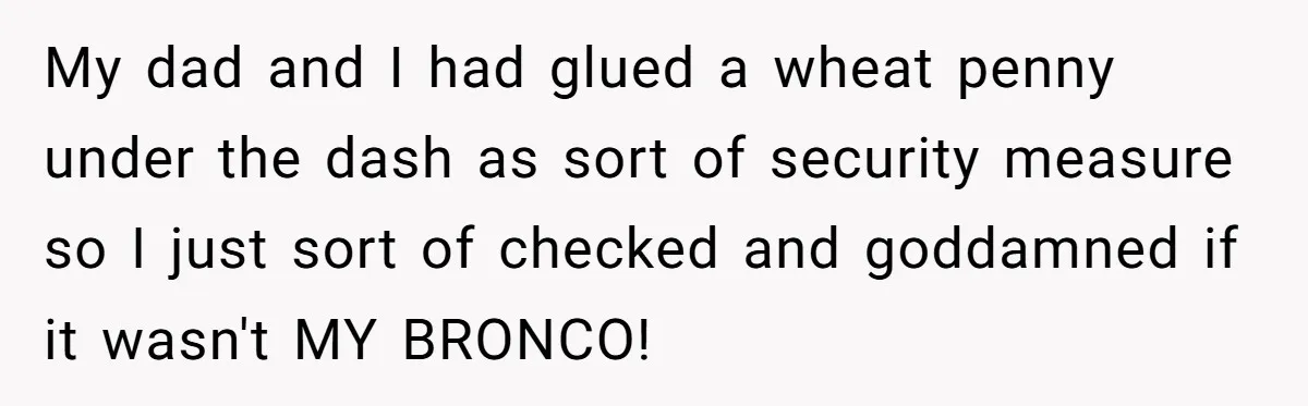 Dad Spends Daughter’s College Fund To Buy His Childhood Truck, Wife And Family Are Furious My dad and I had glued a wheat penny under the dash as sort of security measure so I just sort of checked and goddamned if it wasn't MY BRONCO!