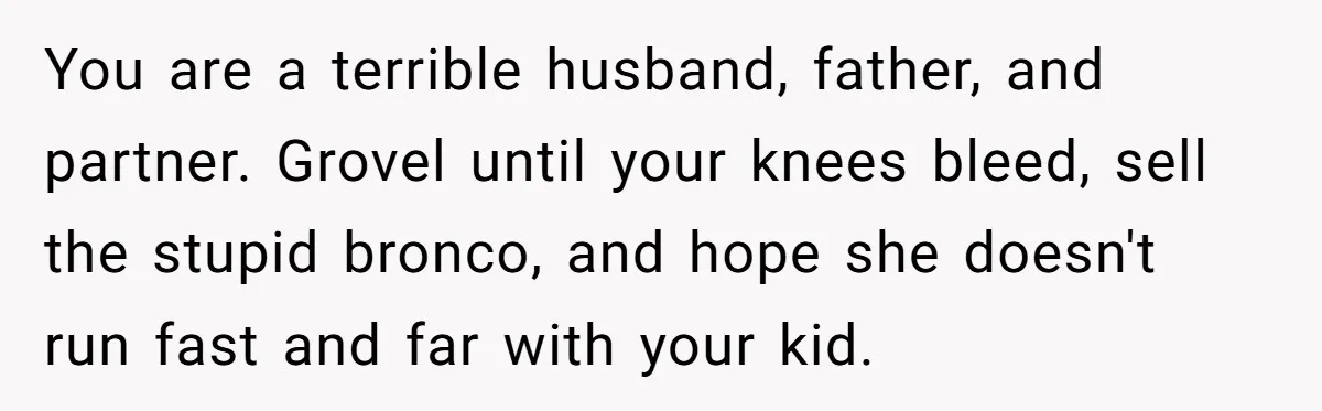 Dad Spends Daughter’s College Fund To Buy His Childhood Truck, Wife And Family Are Furious You are a terrible husband, father, and partner. Grovel until your knees bleed, sell the stupid bronco, and hope she doesn't run fast and far with your kid.