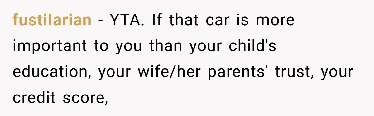 Dad Spends Daughter’s College Fund To Buy His Childhood Truck, Wife And Family Are Furious fustiIarian − YTA. If that car is more important to you than your child's education, your wife/her parents' trust, your credit score,