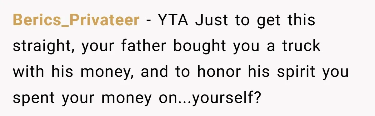 Dad Spends Daughter’s College Fund To Buy His Childhood Truck, Wife And Family Are Furious Berics_Privateer − YTA Just to get this straight, your father bought you a truck with his money, and to honor his spirit you spent your money on...yourself?