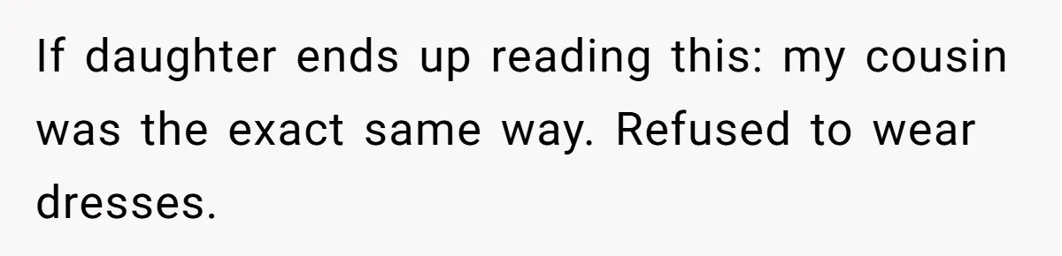If daughter ends up reading this: my cousin was the exact same way. Refused to wear dresses.