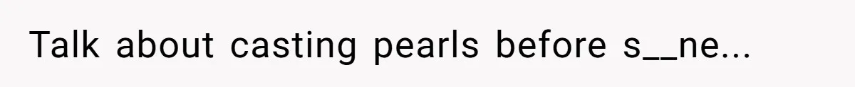 Talk about casting pearls before s__ne...