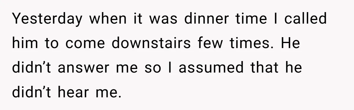 Yesterday when it was dinner time I called him to come downstairs few times. He didn’t answer me so I assumed that he didn’t hear me.