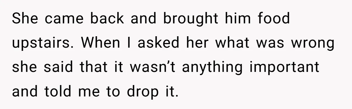 She came back and brought him food upstairs. When I asked her what was wrong she said that it wasn’t anything important and told me to drop it.