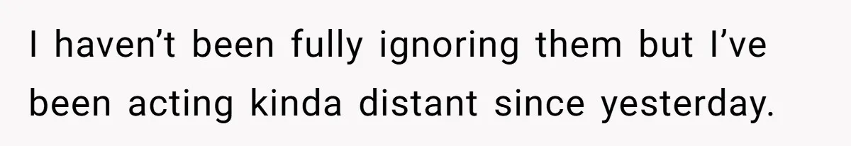 I haven’t been fully ignoring them but I’ve been acting kinda distant since yesterday.