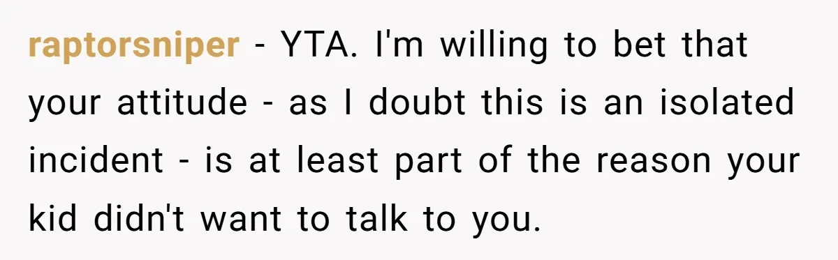 raptorsniper − YTA. I'm willing to bet that your attitude - as I doubt this is an isolated incident - is at least part of the reason your kid didn't...