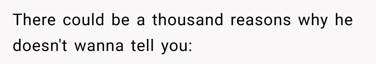 There could be a thousand reasons why he doesn't wanna tell you: