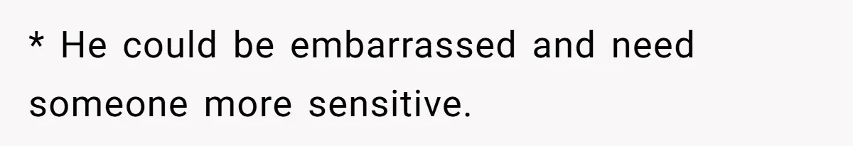 * He could be embarrassed and need someone more sensitive.