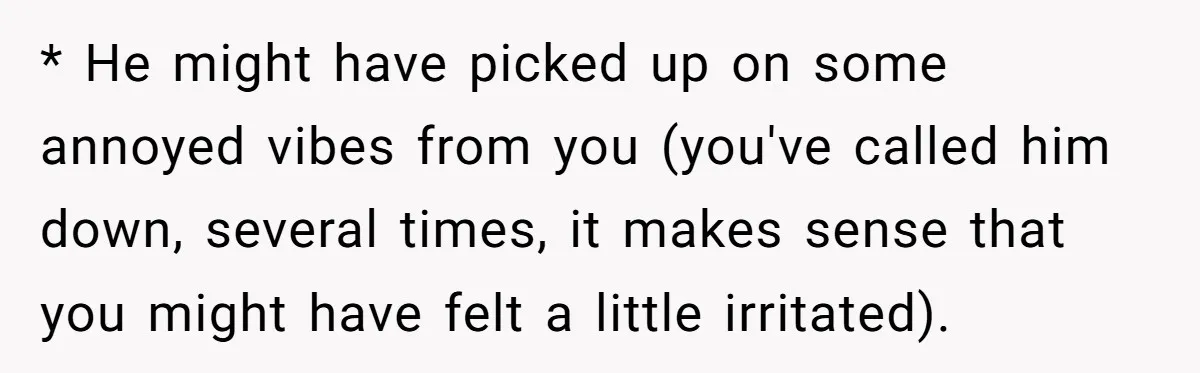 * He might have picked up on some annoyed vibes from you (you've called him down, several times, it makes sense that you might have felt a little irritated).