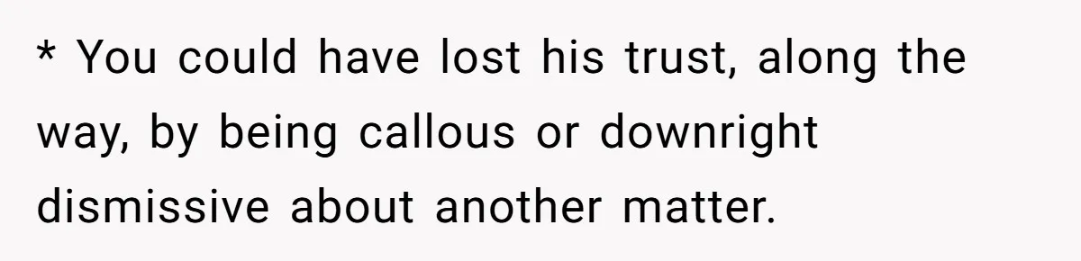 * You could have lost his trust, along the way, by being callous or downright dismissive about another matter.