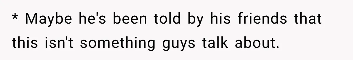 * Maybe he's been told by his friends that this isn't something guys talk about.