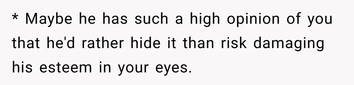 * Maybe he has such a high opinion of you that he'd rather hide it than risk damaging his esteem in your eyes.