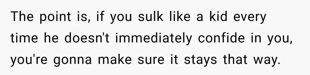 The point is, if you sulk like a kid every time he doesn't immediately confide in you, you're gonna make sure it stays that way.
