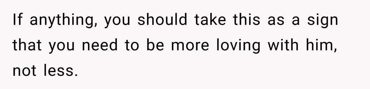 If anything, you should take this as a sign that you need to be more loving with him, not less.