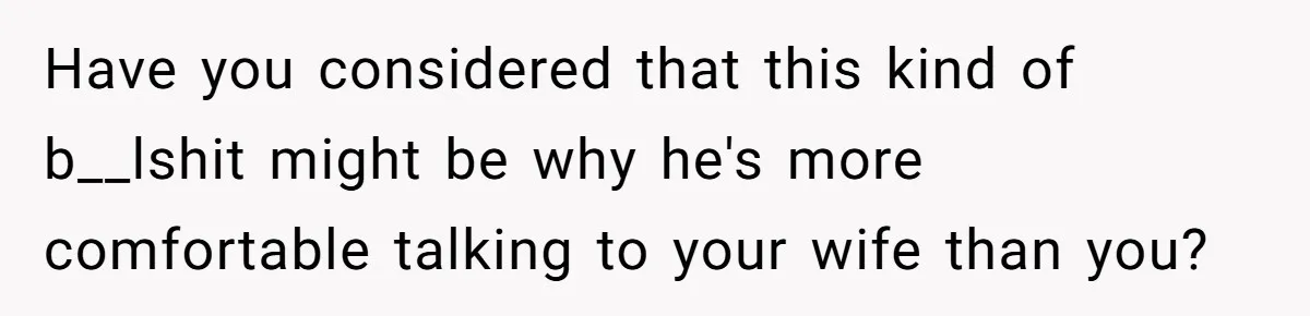 Have you considered that this kind of b__lshit might be why he's more comfortable talking to your wife than you?