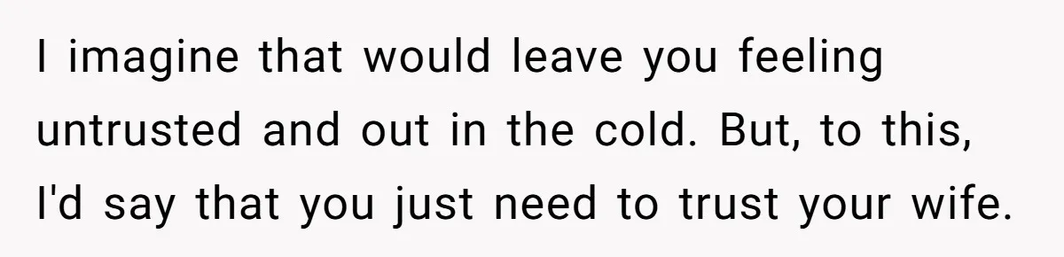 I imagine that would leave you feeling untrusted and out in the cold. But, to this, I'd say that you just need to trust your wife.