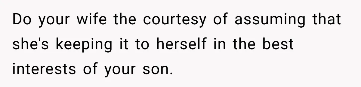 Do your wife the courtesy of assuming that she's keeping it to herself in the best interests of your son.