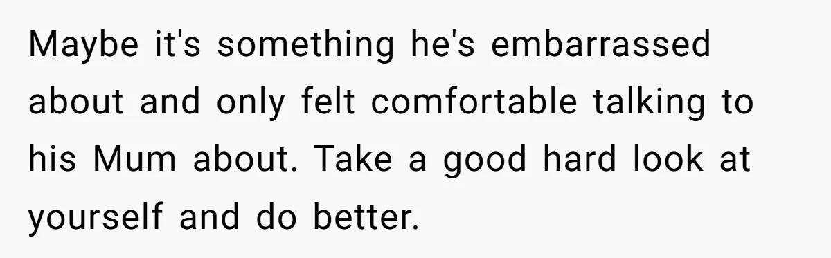 Maybe it's something he's embarrassed about and only felt comfortable talking to his Mum about. Take a good hard look at yourself and do better.
