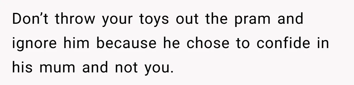 Don’t throw your toys out the pram and ignore him because he chose to confide in his mum and not you.