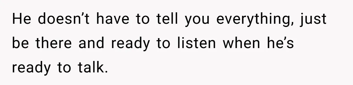 He doesn’t have to tell you everything, just be there and ready to listen when he’s ready to talk.