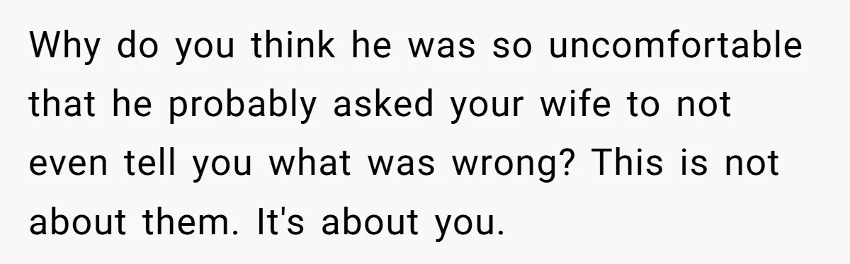 Why do you think he was so uncomfortable that he probably asked your wife to not even tell you what was wrong? This is not about them. It's about you.