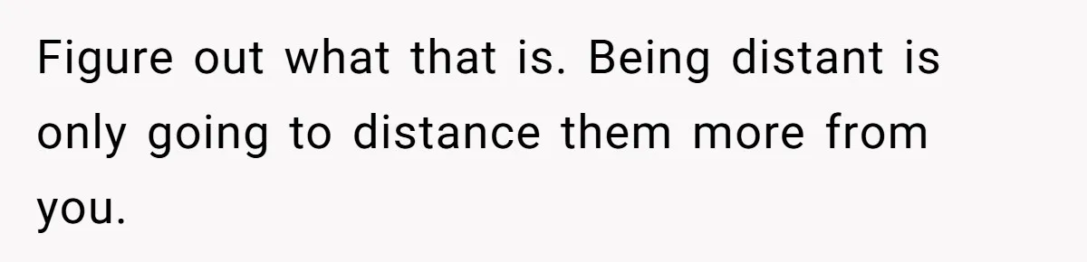 Figure out what that is. Being distant is only going to distance them more from you.