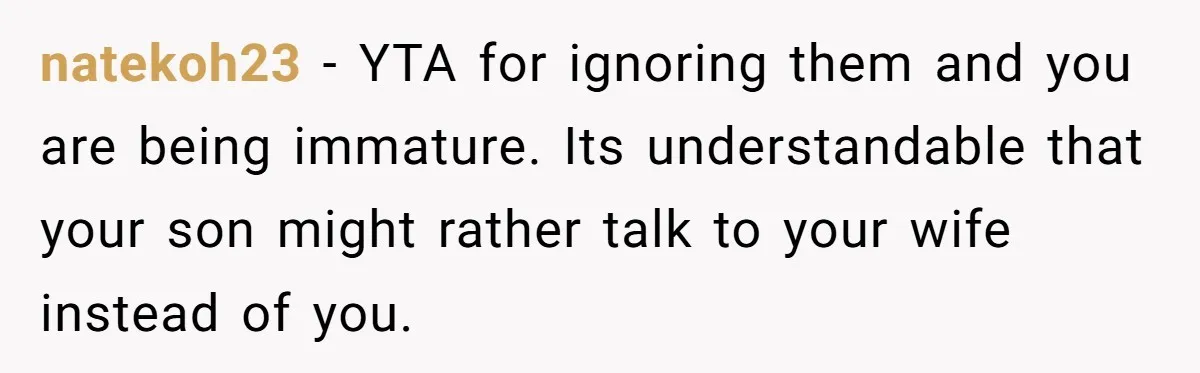 natekoh23 − YTA for ignoring them and you are being immature. Its understandable that your son might rather talk to your wife instead of you.