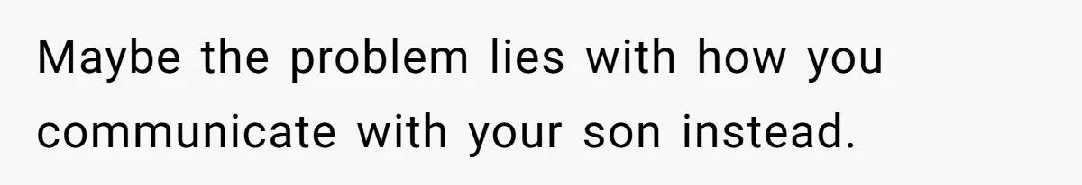 Maybe the problem lies with how you communicate with your son instead.