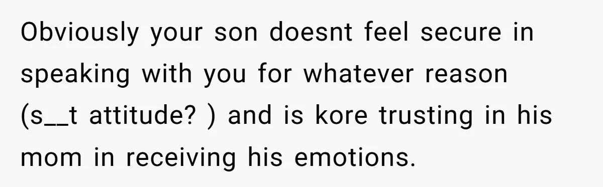 Obviously your son doesnt feel secure in speaking with you for whatever reason (s__t attitude? ) and is kore trusting in his mom in receiving his emotions.