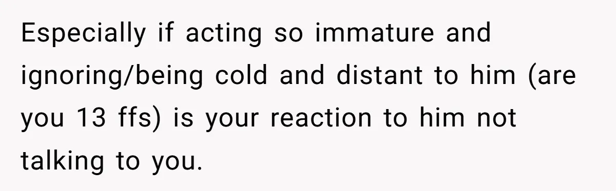 Especially if acting so immature and ignoring/being cold and distant to him (are you 13 ffs) is your reaction to him not talking to you.