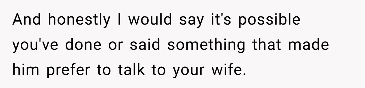 And honestly I would say it's possible you've done or said something that made him prefer to talk to your wife.