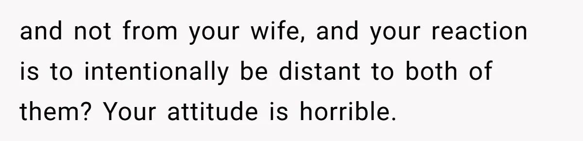 and not from your wife, and your reaction is to intentionally be distant to both of them? Your attitude is horrible.